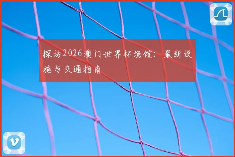 探访2026澳门世界杯场馆：最新设施与交通指南