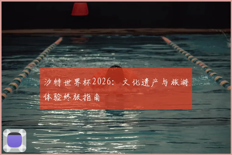 沙特世界杯2026：文化遗产与旅游体验终极指南