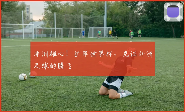非洲雄心！扩军世界杯，见证非洲足球的腾飞