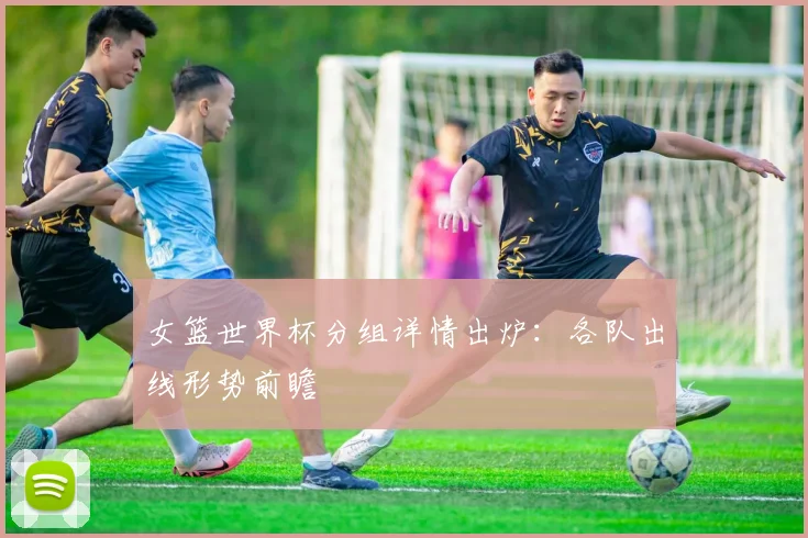 女篮世界杯分组详情出炉：各队出线形势前瞻