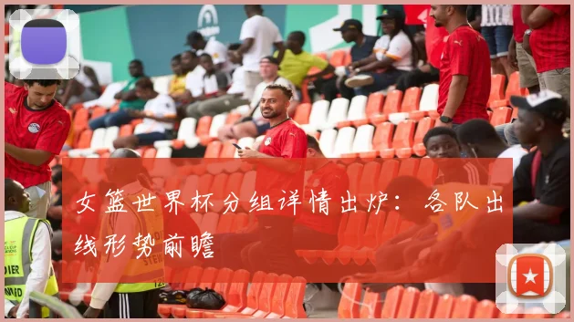 女篮世界杯分组详情出炉：各队出线形势前瞻