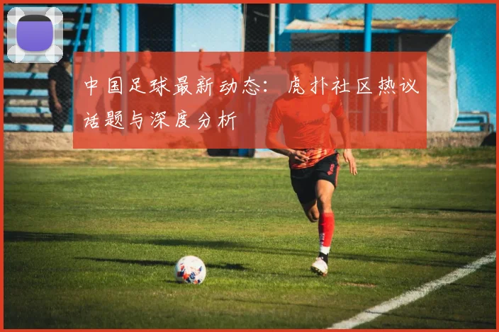 中国足球最新动态:虎扑社区热议话题与深度分析