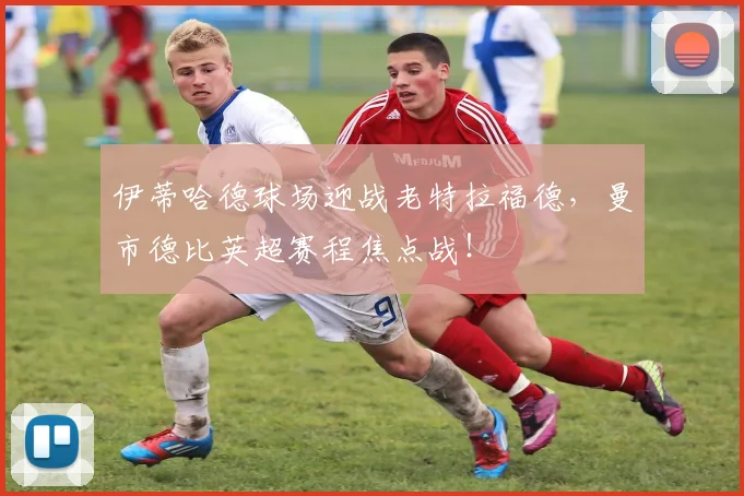 伊蒂哈德球场迎战老特拉福德，曼市德比英超赛程焦点战！