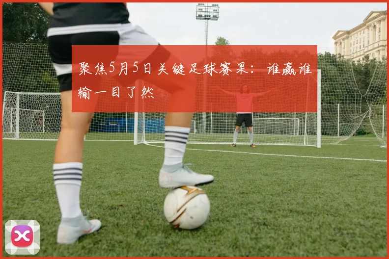 聚焦5月5日关键足球赛果:谁赢谁输一目了然